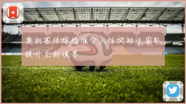 奥利塞传球精准令人惊叹助法国队提升至新境界