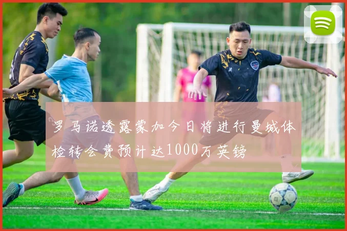 罗马诺透露蒙加今日将进行曼城体检转会费预计达1000万英镑