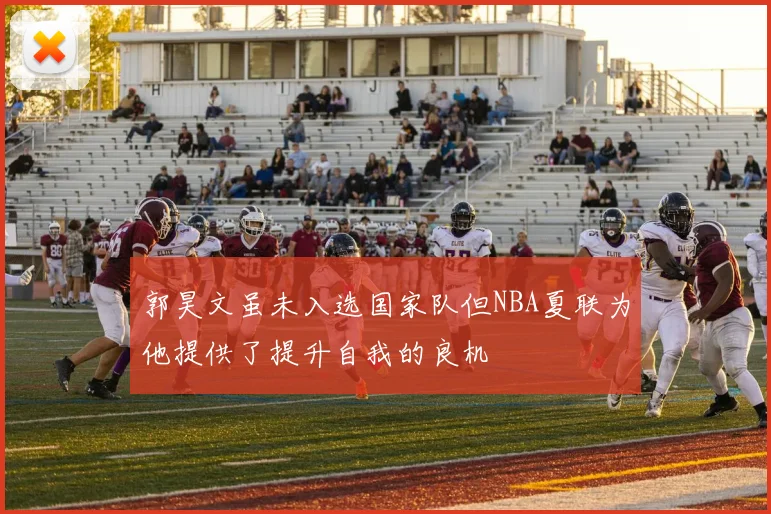 郭昊文虽未入选国家队但NBA夏联为他提供了提升自我的良机