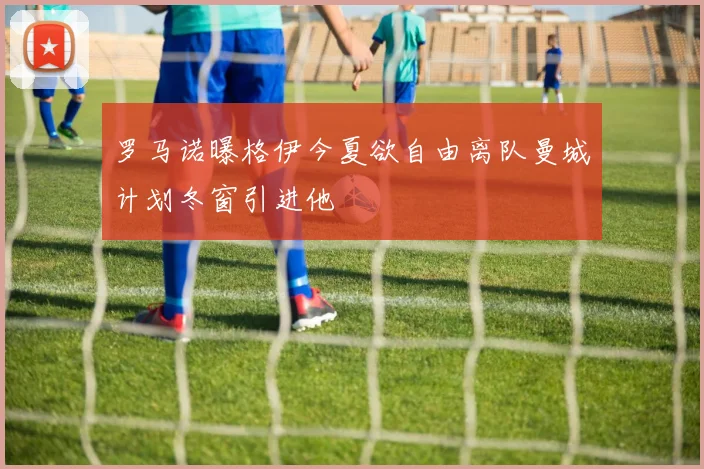 罗马诺曝格伊今夏欲自由离队曼城计划冬窗引进他