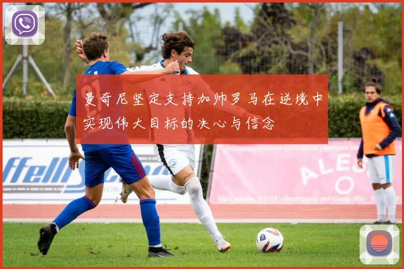 曼奇尼坚定支持加帅罗马在逆境中实现伟大目标的决心与信念