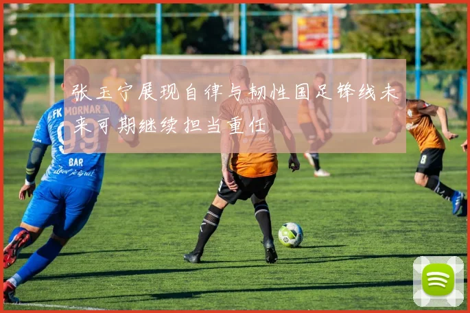 张玉宁展现自律与韧性国足锋线未来可期继续担当重任