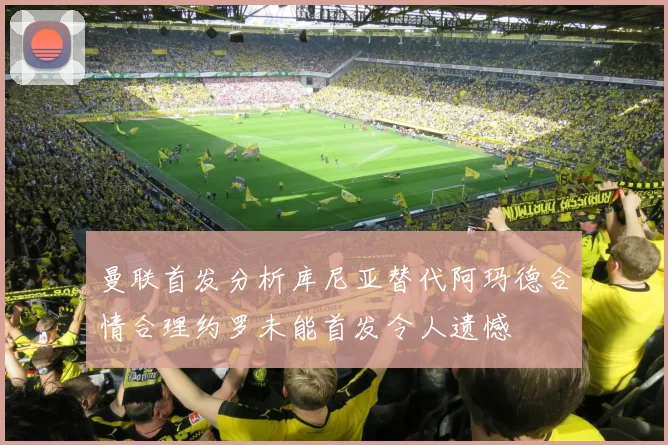曼联首发分析库尼亚替代阿玛德合情合理约罗未能首发令人遗憾