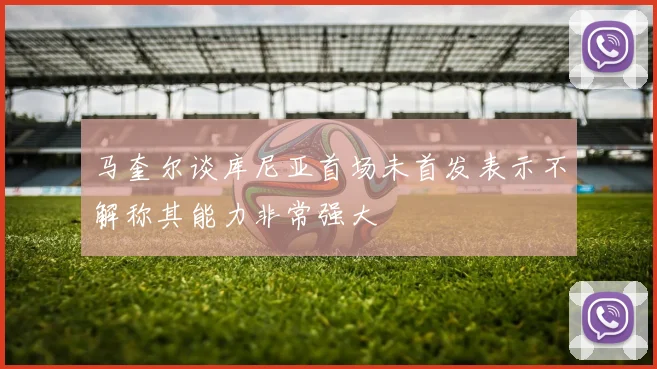 马奎尔谈库尼亚首场未首发表示不解称其能力非常强大