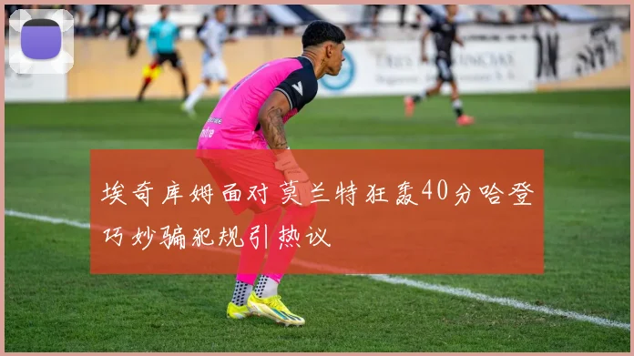 埃奇库姆面对莫兰特狂轰40分哈登巧妙骗犯规引热议