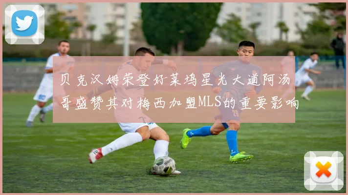 贝克汉姆荣登好莱坞星光大道阿汤哥盛赞其对梅西加盟MLS的重要影响