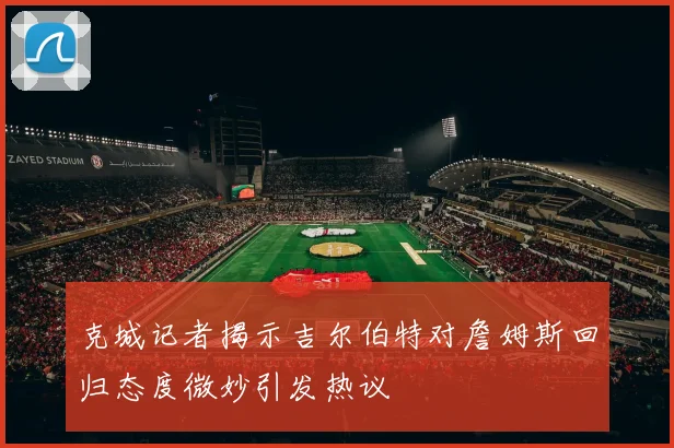 克城记者揭示吉尔伯特对詹姆斯回归态度微妙引发热议