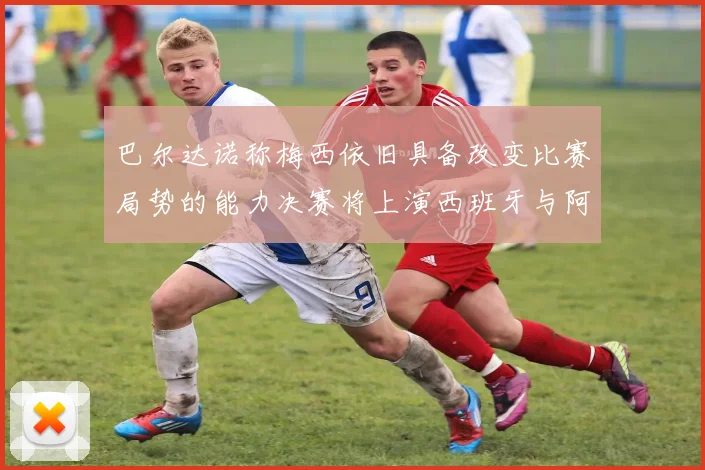 巴尔达诺称梅西依旧具备改变比赛局势的能力决赛将上演西班牙与阿根廷的对决