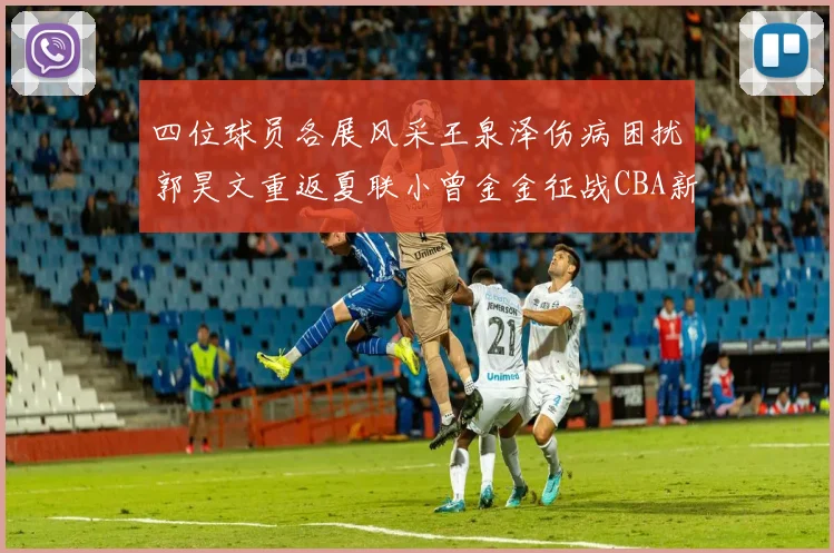 四位球员各展风采王泉泽伤病困扰郭昊文重返夏联小曾金金征战CBA新赛季