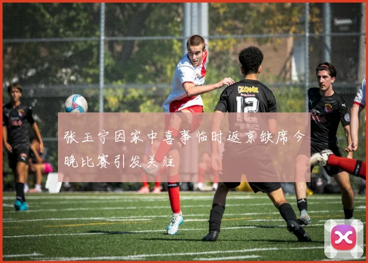 张玉宁因家中喜事临时返京缺席今晚比赛引发关注