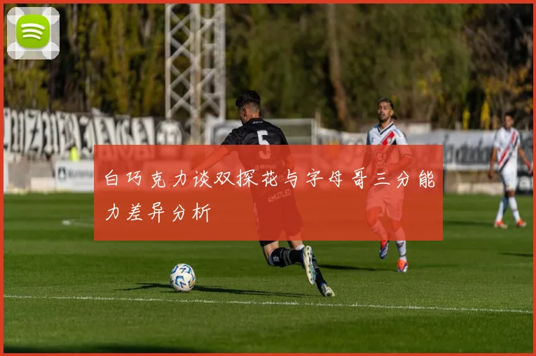 白巧克力谈双探花与字母哥三分能力差异分析