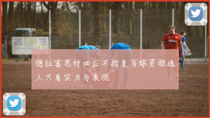 德拉富恩特回应不招皇马球员称选人只看实力与表现