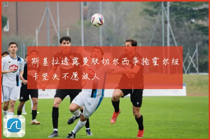 斯基拉透露曼联切尔西争抢霍尔纽卡坚决不愿放人