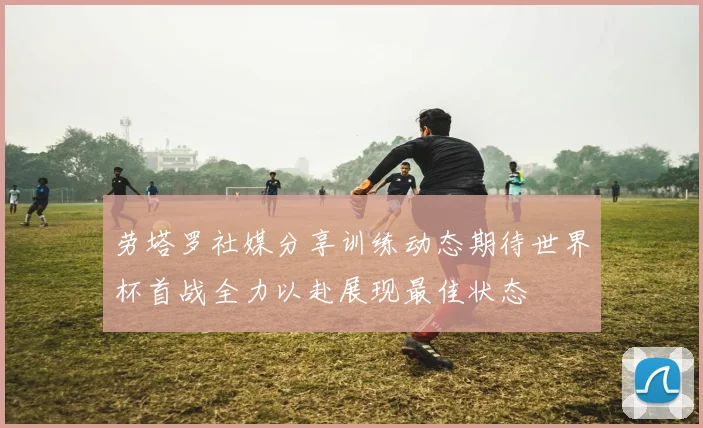 劳塔罗社媒分享训练动态期待世界杯首战全力以赴展现最佳状态