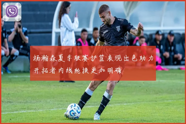杨瀚森夏季联赛护筐表现出色助力开拓者内线轮换更加明确